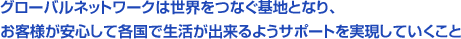 グローバルネットワークは世界をつなぐ基地となり、お客様が安心して各国で生活が出来るようサポートを実現していくこと